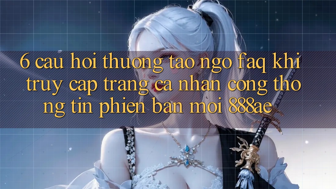 6. Câu Hỏi Thường Tao ngộ (FAQ) Khi Truy cập trang cá nhân Cổng thông tin Phiên bản mới 888ae 6. Câu Hỏi Thường Tao ngộ (FAQ) Khi Truy cập trang cá nhân Cổng thông tin Phiên bản mới 888ae