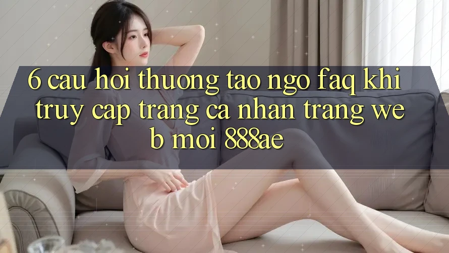 6. Câu Hỏi Thường Tao ngộ (FAQ) Khi Truy cập trang cá nhân Trang web Mới 888ae