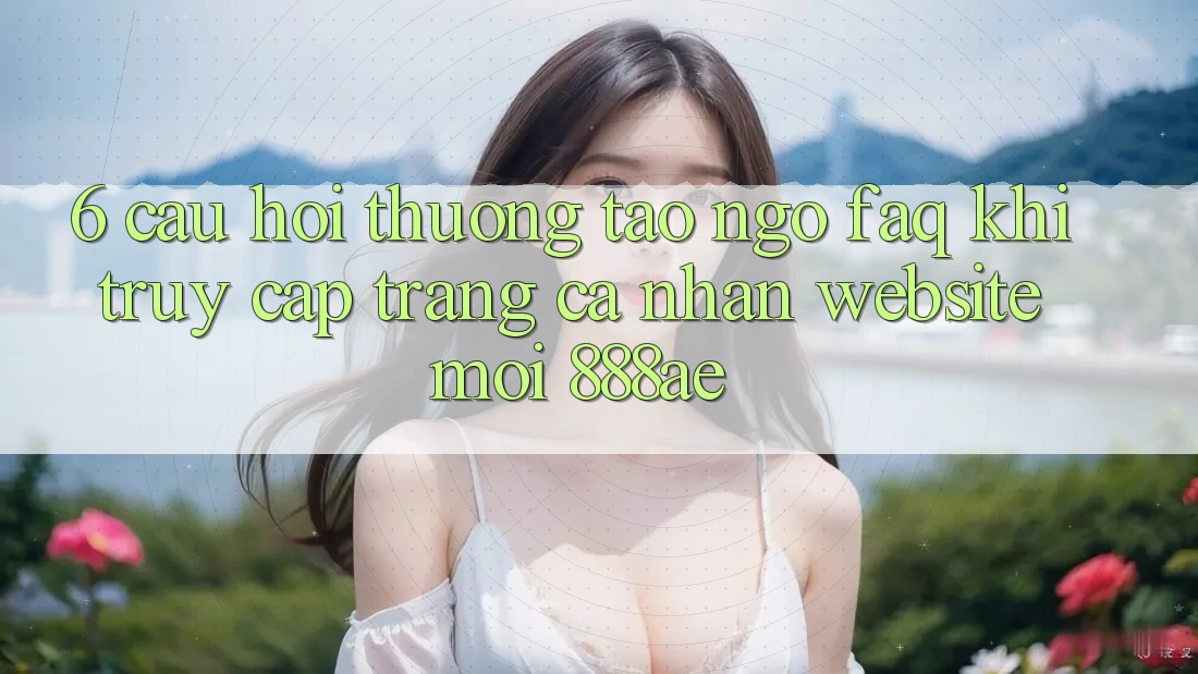6. Câu Hỏi Thường Tao ngộ (FAQ) Khi Truy cập trang cá nhân Website Mới 888ae 6. Câu Hỏi Thường Tao ngộ (FAQ) Khi Truy cập trang cá nhân Website Mới 888ae