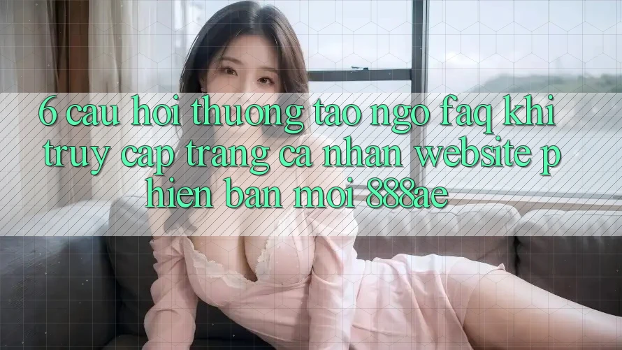 6. Câu Hỏi Thường Tao ngộ (FAQ) Khi Truy cập trang cá nhân Website Phiên bản mới 888ae 6. Câu Hỏi Thường Tao ngộ (FAQ) Khi Truy cập trang cá nhân Website Phiên bản mới 888ae