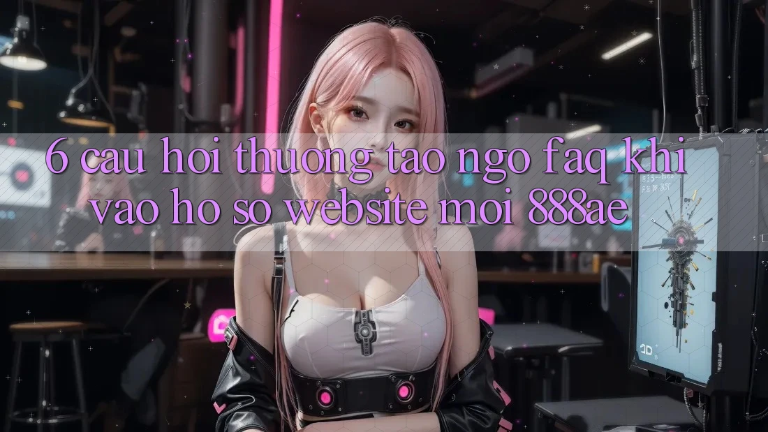 6. Câu Hỏi Thường Tao ngộ (FAQ) Khi Vào hồ sơ Website Mới 888ae 6. Câu Hỏi Thường Tao ngộ (FAQ) Khi Vào hồ sơ Website Mới 888ae