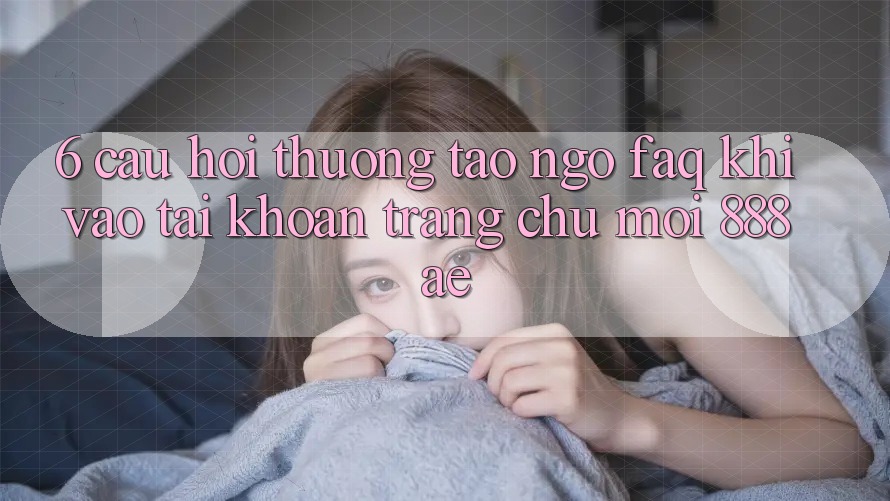 6. Câu Hỏi Thường Tao ngộ (FAQ) Khi Vào tài khoản Trang chủ Mới 888ae 6. Câu Hỏi Thường Tao ngộ (FAQ) Khi Vào tài khoản Trang chủ Mới 888ae