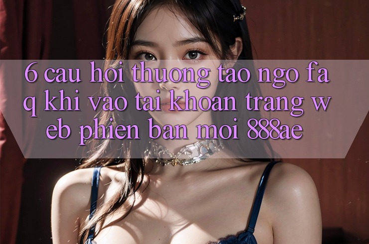 6. Câu Hỏi Thường Tao ngộ (FAQ) Khi Vào tài khoản Trang web Phiên bản mới 888ae 6. Câu Hỏi Thường Tao ngộ (FAQ) Khi Vào tài khoản Trang web Phiên bản mới 888ae
