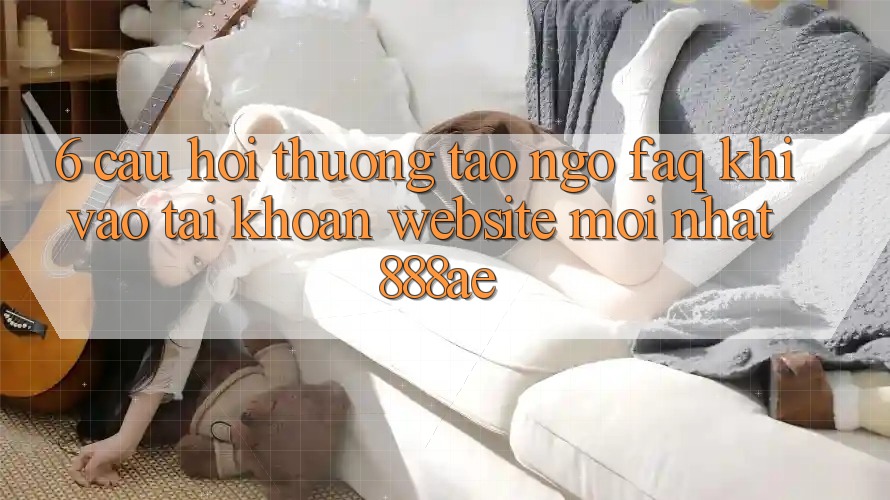 6. Câu Hỏi Thường Tao ngộ (FAQ) Khi Vào tài khoản Website Mới nhất 888ae 6. Câu Hỏi Thường Tao ngộ (FAQ) Khi Vào tài khoản Website Mới nhất 888ae