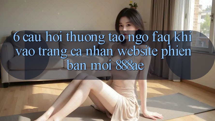 6. Câu Hỏi Thường Tao ngộ (FAQ) Khi Vào trang cá nhân Website Phiên bản mới 888ae 6. Câu Hỏi Thường Tao ngộ (FAQ) Khi Vào trang cá nhân Website Phiên bản mới 888ae