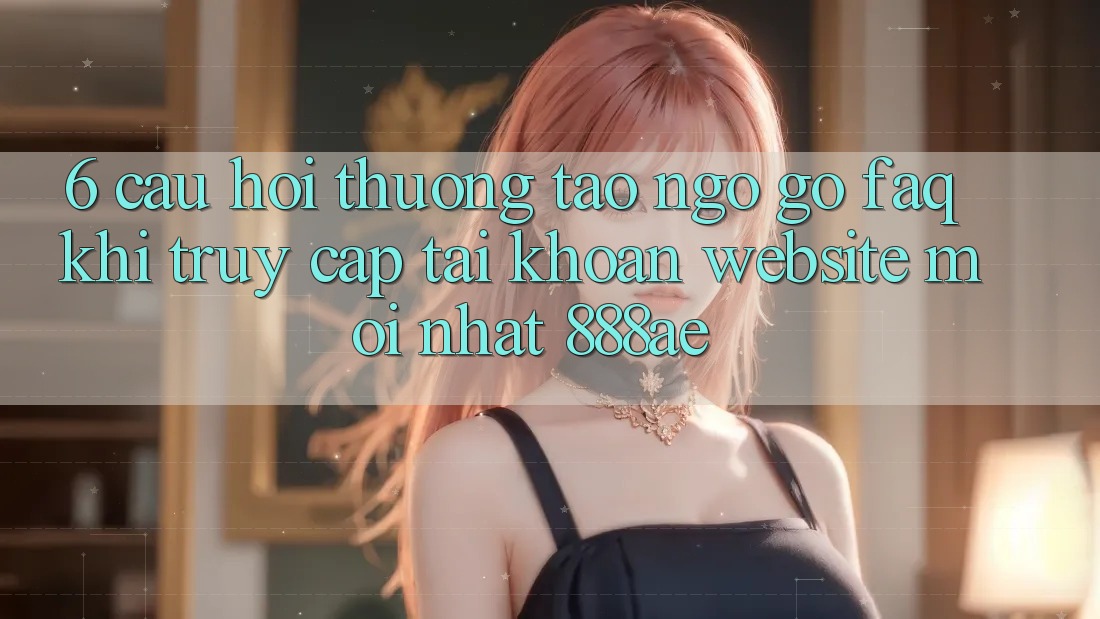 6. Câu Hỏi Thường Tao ngộ gỡ (FAQ) Khi Truy cập tài khoản Website Mới nhất 888ae 6. Câu Hỏi Thường Tao ngộ gỡ (FAQ) Khi Truy cập tài khoản Website Mới nhất 888ae