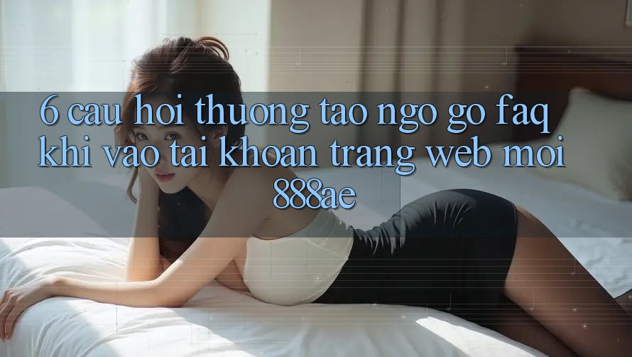 6. Câu Hỏi Thường Tao ngộ gỡ (FAQ) Khi Vào tài khoản Trang web Mới 888ae 6. Câu Hỏi Thường Tao ngộ gỡ (FAQ) Khi Vào tài khoản Trang web Mới 888ae