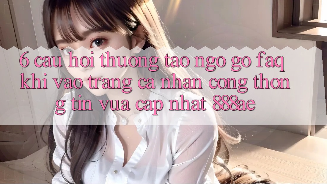 6. Câu Hỏi Thường Tao ngộ gỡ (FAQ) Khi Vào trang cá nhân Cổng thông tin Vừa cập nhật 888ae