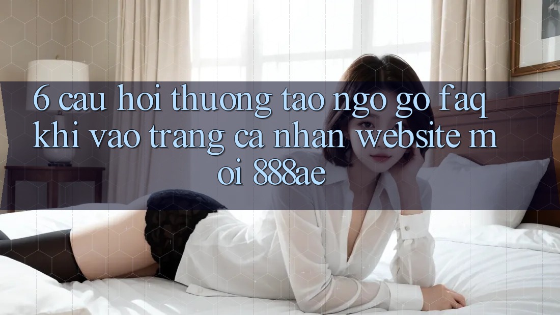 6. Câu Hỏi Thường Tao ngộ gỡ (FAQ) Khi Vào trang cá nhân Website Mới 888ae 6. Câu Hỏi Thường Tao ngộ gỡ (FAQ) Khi Vào trang cá nhân Website Mới 888ae