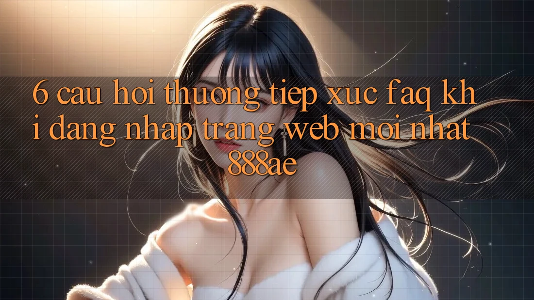 6. Câu Hỏi Thường Tiếp xúc (FAQ) Khi Đăng Nhập Trang web Mới nhất 888ae