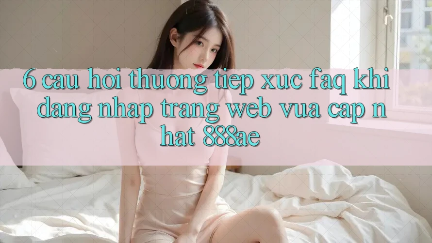6. Câu Hỏi Thường Tiếp xúc (FAQ) Khi Đăng Nhập Trang web Vừa cập nhật 888ae 6. Câu Hỏi Thường Tiếp xúc (FAQ) Khi Đăng Nhập Trang web Vừa cập nhật 888ae