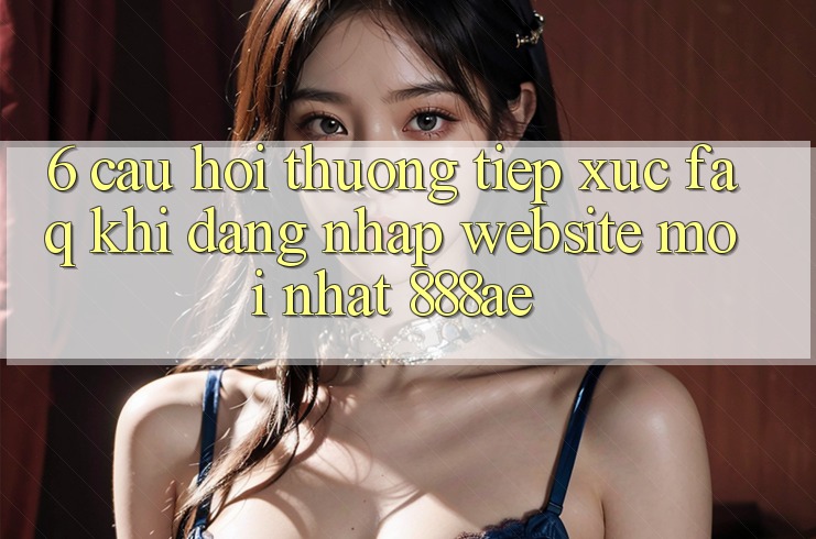 6. Câu Hỏi Thường Tiếp xúc (FAQ) Khi Đăng nhập Website Mới nhất 888ae 6. Câu Hỏi Thường Tiếp xúc (FAQ) Khi Đăng nhập Website Mới nhất 888ae