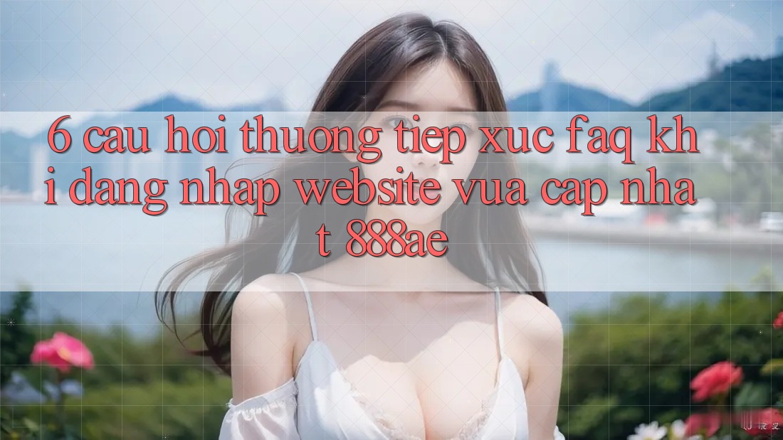6. Câu Hỏi Thường Tiếp xúc (FAQ) Khi Đăng Nhập Website Vừa cập nhật 888ae