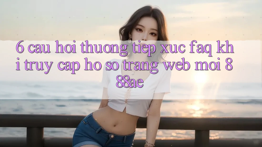6. Câu Hỏi Thường Tiếp xúc (FAQ) Khi Truy cập hồ sơ Trang web Mới 888ae