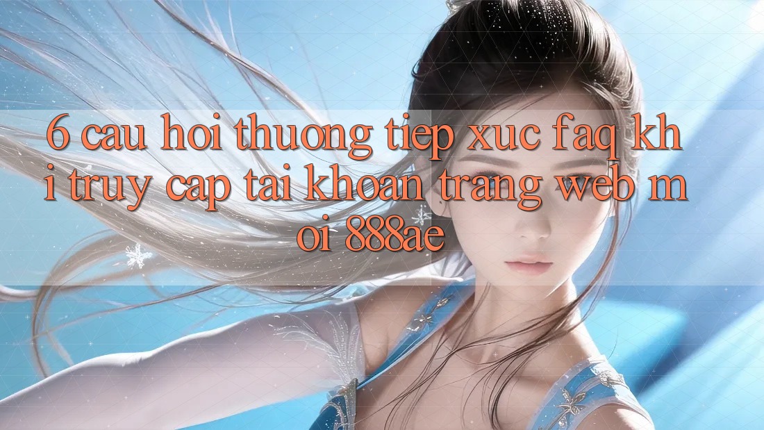 6. Câu Hỏi Thường Tiếp xúc (FAQ) Khi Truy cập tài khoản Trang web Mới 888ae 6. Câu Hỏi Thường Tiếp xúc (FAQ) Khi Truy cập tài khoản Trang web Mới 888ae