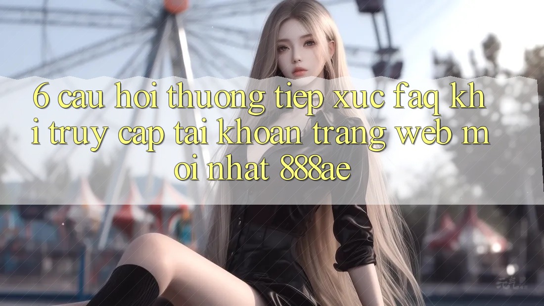 6. Câu Hỏi Thường Tiếp xúc (FAQ) Khi Truy cập tài khoản Trang web Mới nhất 888ae 6. Câu Hỏi Thường Tiếp xúc (FAQ) Khi Truy cập tài khoản Trang web Mới nhất 888ae