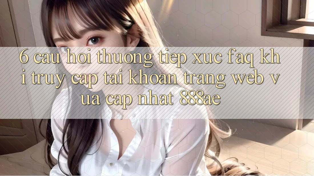 6. Câu Hỏi Thường Tiếp xúc (FAQ) Khi Truy cập tài khoản Trang web Vừa cập nhật 888ae 6. Câu Hỏi Thường Tiếp xúc (FAQ) Khi Truy cập tài khoản Trang web Vừa cập nhật 888ae