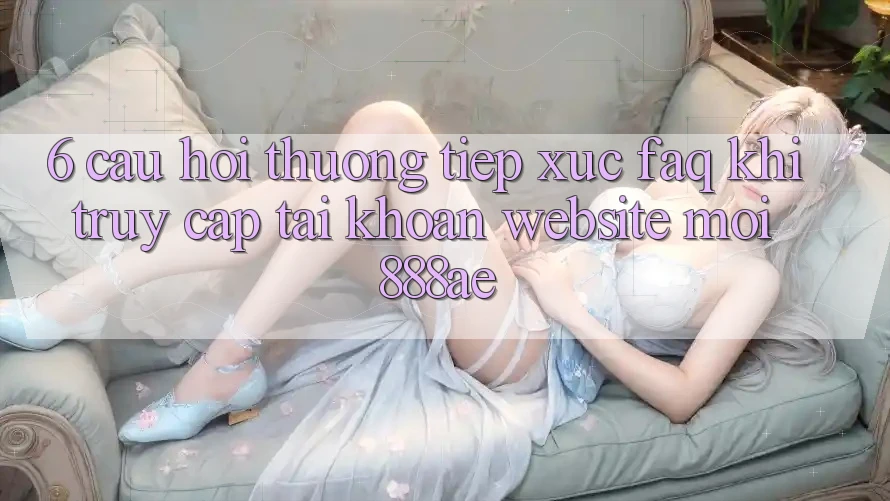 6. Câu Hỏi Thường Tiếp xúc (FAQ) Khi Truy cập tài khoản Website Mới 888ae 6. Câu Hỏi Thường Tiếp xúc (FAQ) Khi Truy cập tài khoản Website Mới 888ae