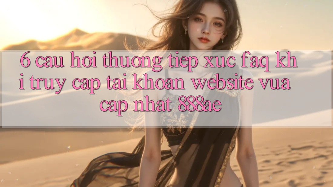 6. Câu Hỏi Thường Tiếp xúc (FAQ) Khi Truy cập tài khoản Website Vừa cập nhật 888ae
