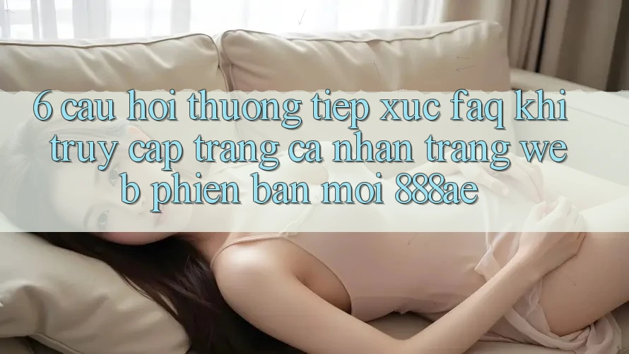 6. Câu Hỏi Thường Tiếp xúc (FAQ) Khi Truy cập trang cá nhân Trang web Phiên bản mới 888ae 6. Câu Hỏi Thường Tiếp xúc (FAQ) Khi Truy cập trang cá nhân Trang web Phiên bản mới 888ae