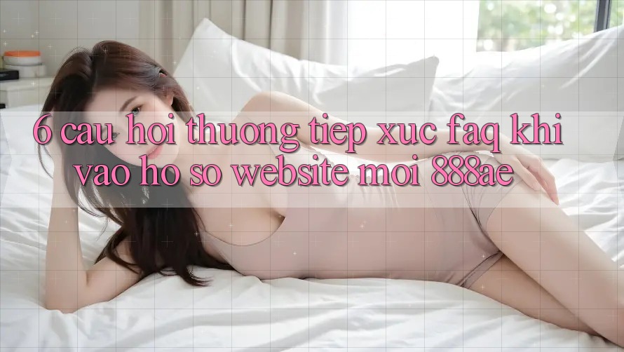 6. Câu Hỏi Thường Tiếp xúc (FAQ) Khi Vào hồ sơ Website Mới 888ae 6. Câu Hỏi Thường Tiếp xúc (FAQ) Khi Vào hồ sơ Website Mới 888ae