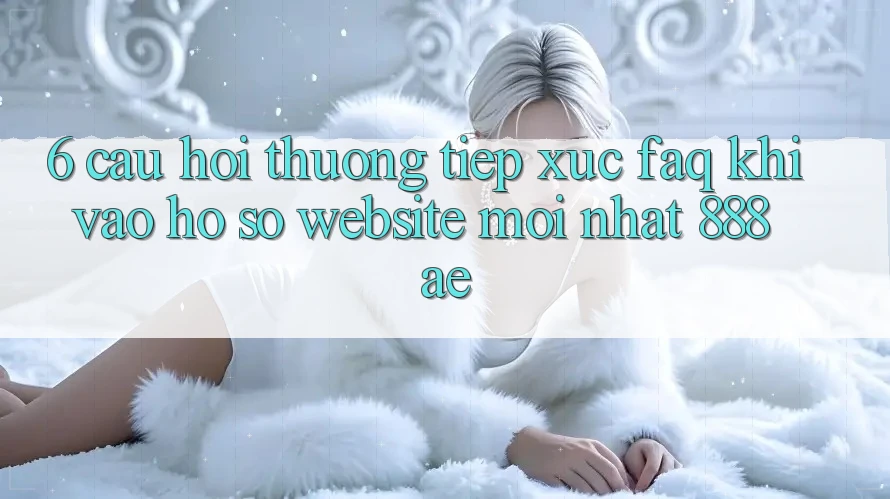 6. Câu Hỏi Thường Tiếp xúc (FAQ) Khi Vào hồ sơ Website Mới nhất 888ae
