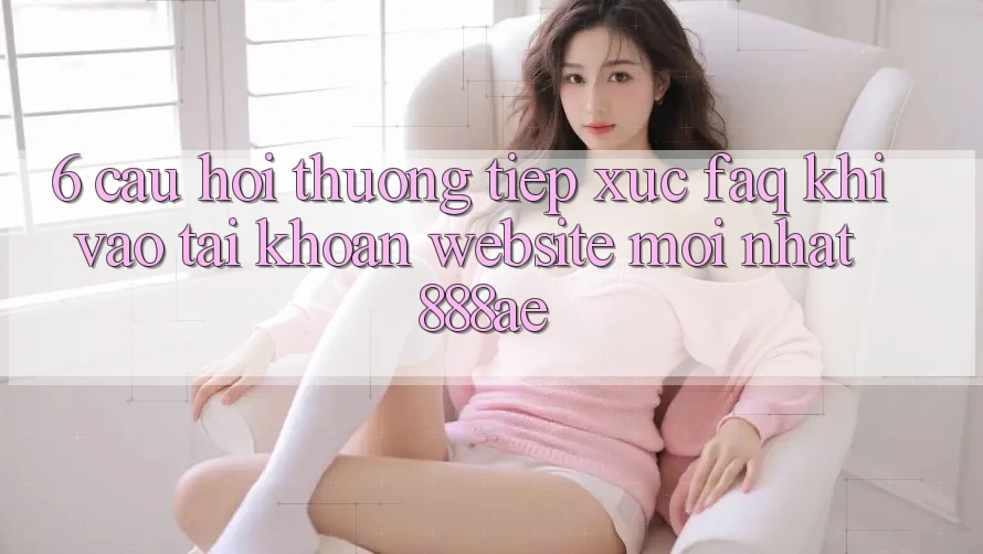 6. Câu Hỏi Thường Tiếp xúc (FAQ) Khi Vào tài khoản Website Mới nhất 888ae