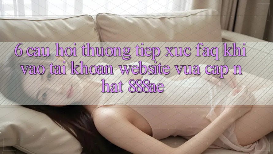 6. Câu Hỏi Thường Tiếp xúc (FAQ) Khi Vào tài khoản Website Vừa cập nhật 888ae 6. Câu Hỏi Thường Tiếp xúc (FAQ) Khi Vào tài khoản Website Vừa cập nhật 888ae