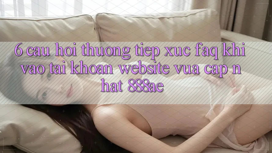 6. Câu Hỏi Thường Tiếp xúc (FAQ) Khi Vào tài khoản Website Vừa cập nhật 888ae 6. Câu Hỏi Thường Tiếp xúc (FAQ) Khi Vào tài khoản Website Vừa cập nhật 888ae