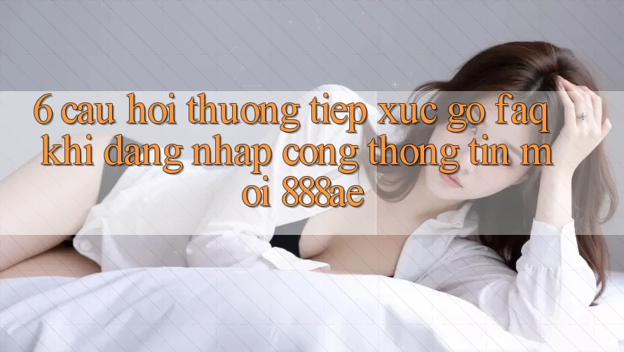 6. Câu Hỏi Thường Tiếp xúc gỡ (FAQ) Khi Đăng Nhập Cổng thông tin Mới 888ae 6. Câu Hỏi Thường Tiếp xúc gỡ (FAQ) Khi Đăng Nhập Cổng thông tin Mới 888ae