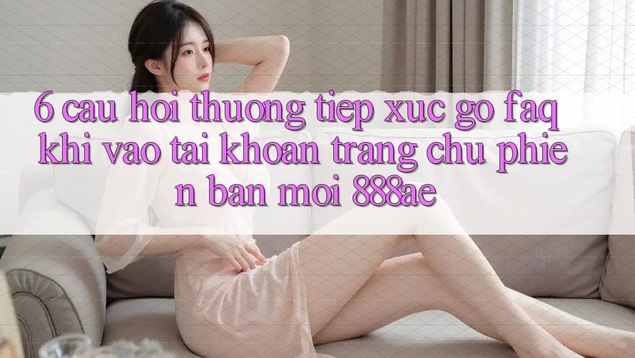 6. Câu Hỏi Thường Tiếp xúc gỡ (FAQ) Khi Vào tài khoản Trang chủ Phiên bản mới 888ae 6. Câu Hỏi Thường Tiếp xúc gỡ (FAQ) Khi Vào tài khoản Trang chủ Phiên bản mới 888ae