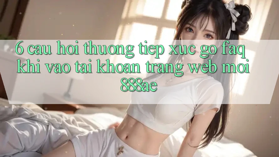 6. Câu Hỏi Thường Tiếp xúc gỡ (FAQ) Khi Vào tài khoản Trang web Mới 888ae 6. Câu Hỏi Thường Tiếp xúc gỡ (FAQ) Khi Vào tài khoản Trang web Mới 888ae