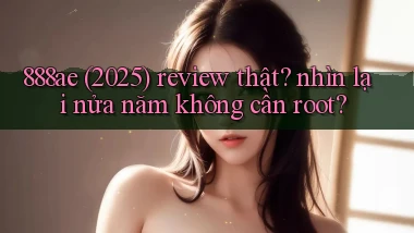 888ae (2025) review thật nhìn lại nửa năm không cần root