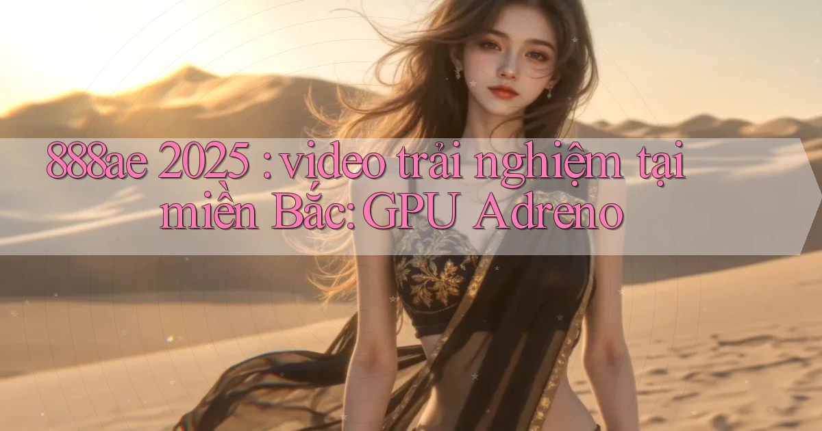 888ae 2025 video trải nghiệm tại miền Bắc GPU Adreno
