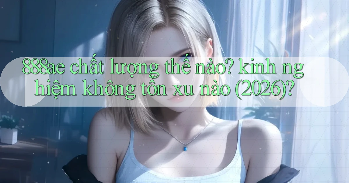 888ae chất lượng thế nào kinh nghiệm không tốn xu nào (2026)