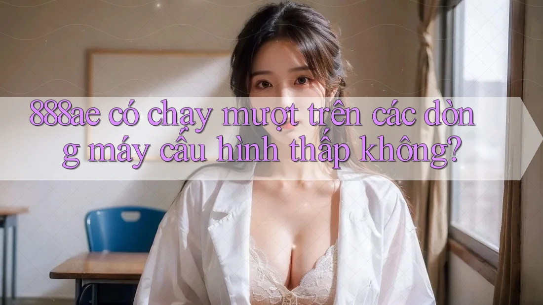 888ae có chạy mượt trên các dòng máy cấu hình thấp không? 888ae có chạy mượt trên các dòng máy cấu hình thấp không?