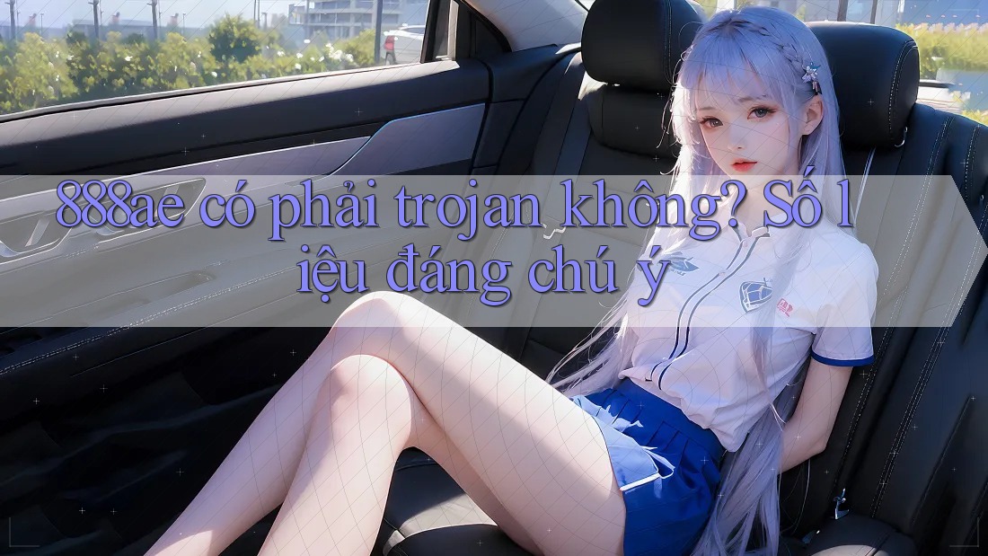 888ae có phải trojan không? Số liệu đáng chú ý 888ae có phải trojan không? Số liệu đáng chú ý