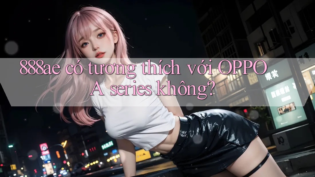 888ae có tương thích với OPPO A series không? 888ae có tương thích với OPPO A series không?