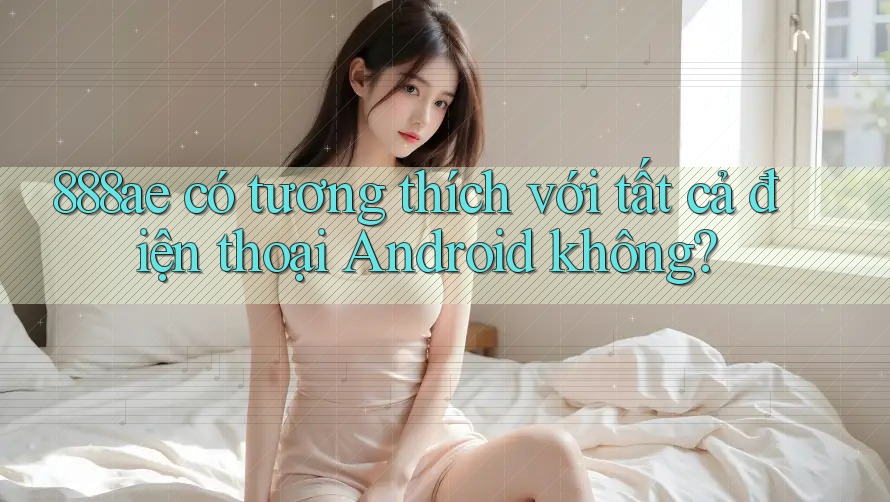 888ae có tương thích với tất cả điện thoại Android không? 888ae có tương thích với tất cả điện thoại Android không?