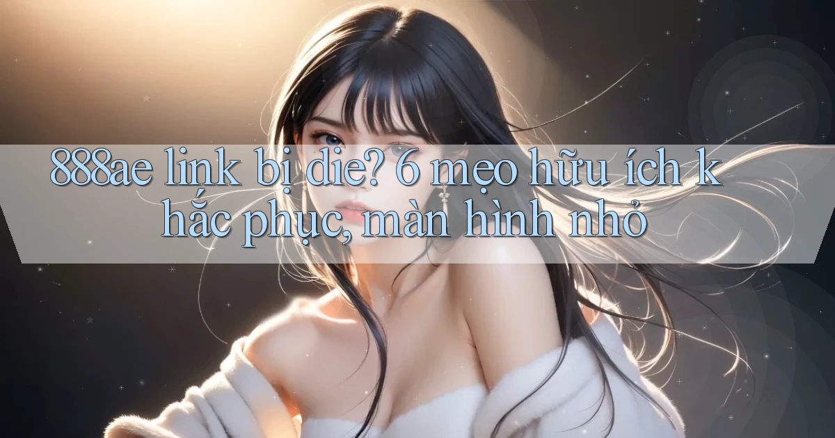 888ae link bị die 6 mẹo hữu ích khắc phục, màn hình nhỏ