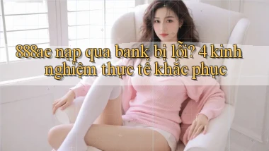 888ae nạp qua bank bị lỗi 4 kinh nghiệm thực tế khắc phục
