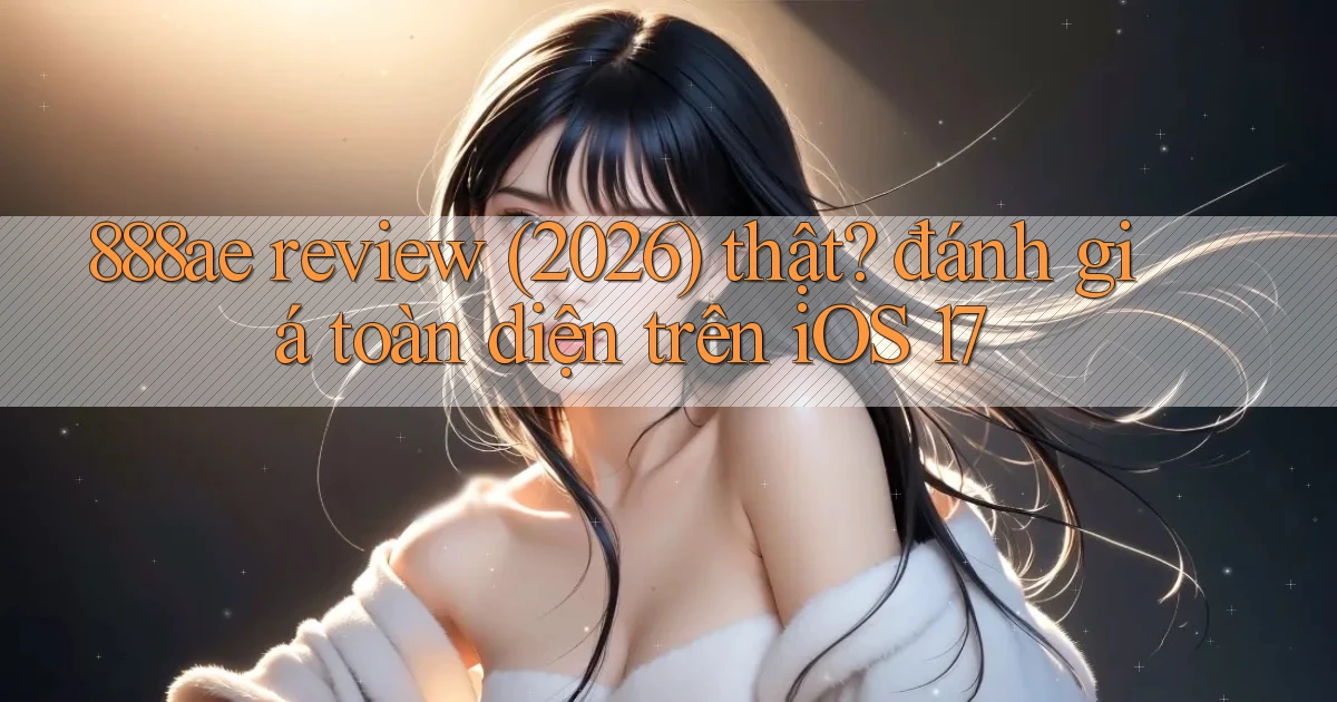 888ae review (2026) thật đánh giá toàn diện trên iOS 17