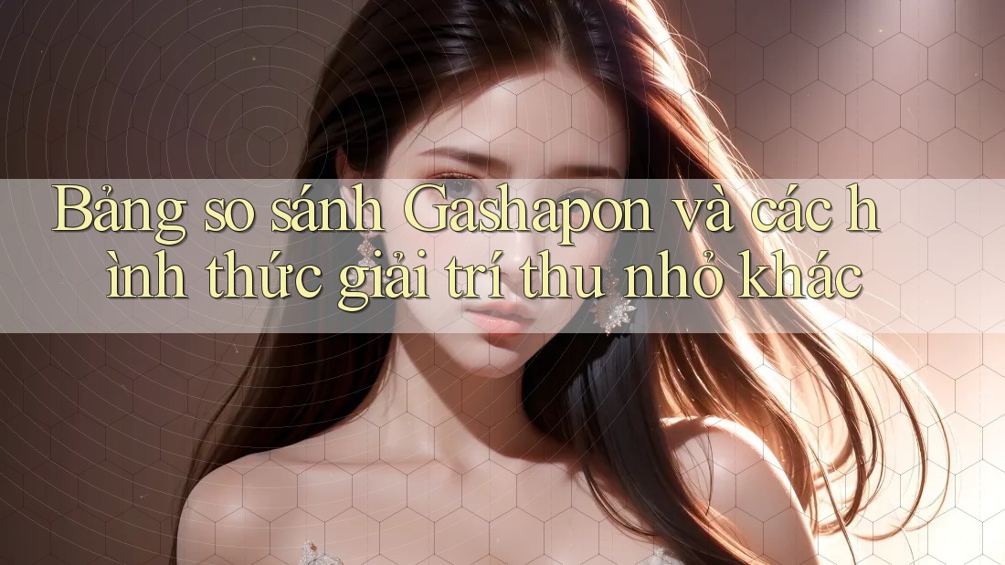 Bảng so sánh Gashapon và các hình thức giải trí thu nhỏ khác Bảng so sánh Gashapon và các hình thức giải trí thu nhỏ khác