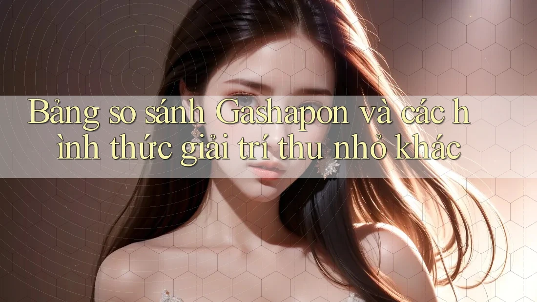 Bảng so sánh Gashapon và các hình thức giải trí thu nhỏ khác