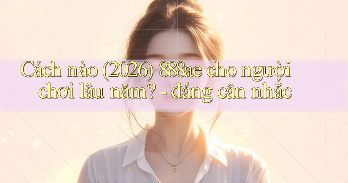 Cách nào (2026) 888ae cho người chơi lâu năm   đáng cân nhắc