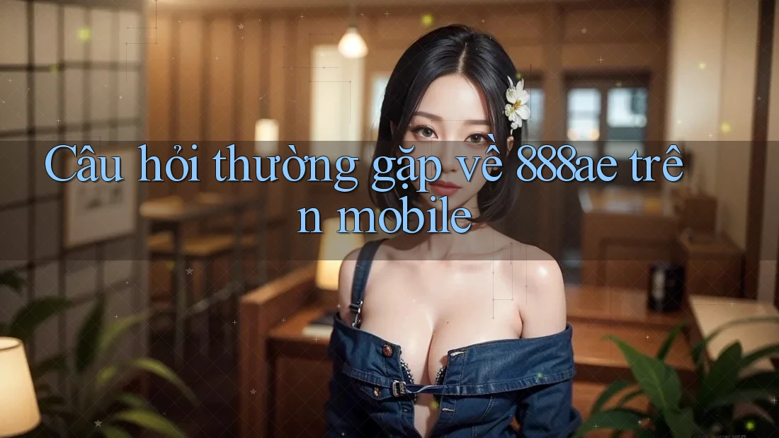 Câu hỏi thường gặp về 888ae trên mobile Câu hỏi thường gặp về 888ae trên mobile