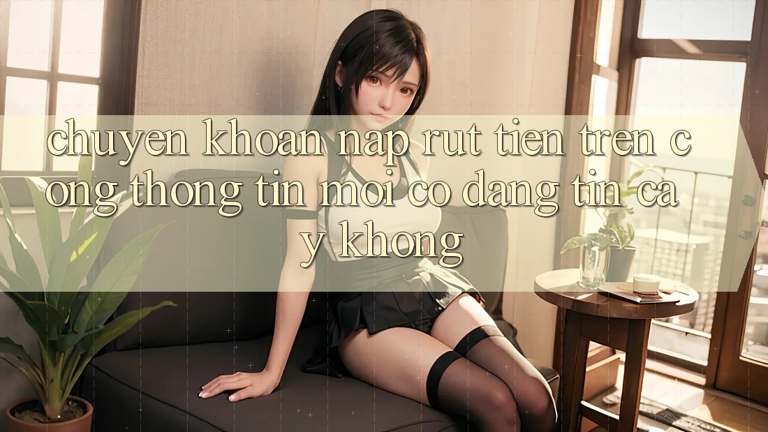 Chuyển khoản nạp/rút tiền trên cổng thông tin mới có đáng tin cậy không?