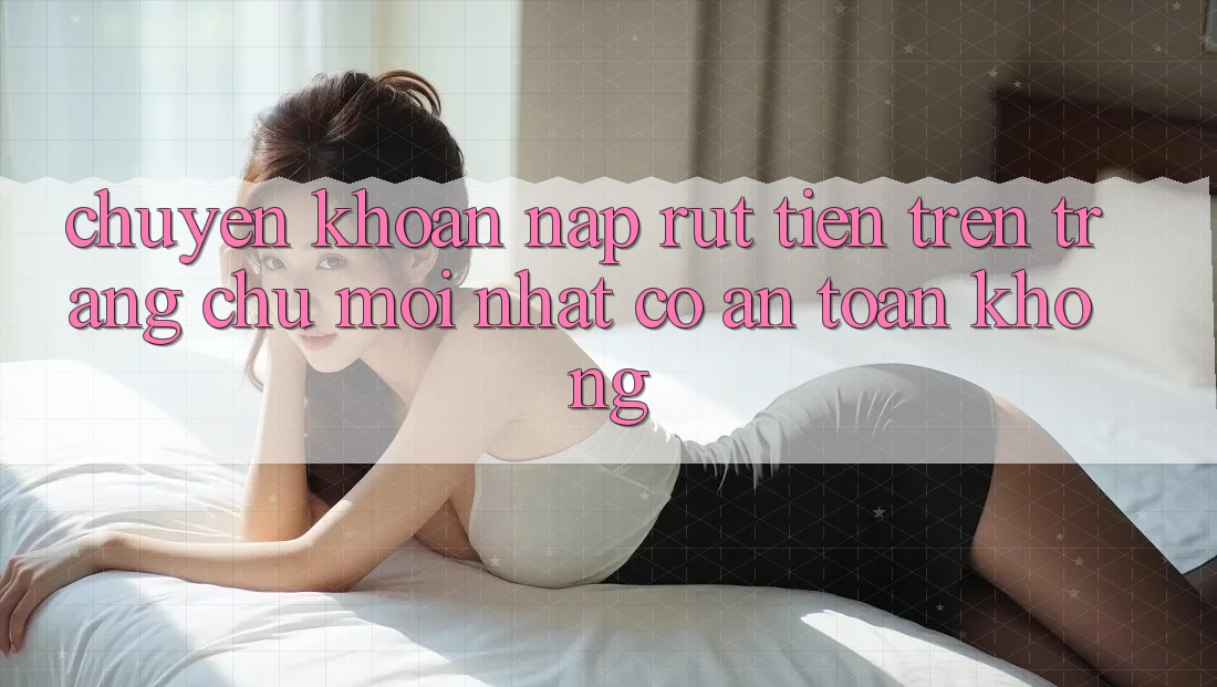 Chuyển khoản nạp/rút tiền trên trang chủ mới nhất có an toàn không? Chuyển khoản nạp/rút tiền trên trang chủ mới nhất có an toàn không?