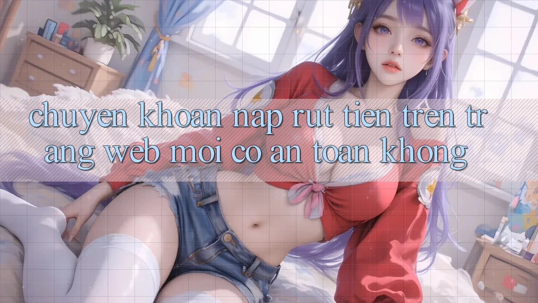 Chuyển khoản nạp/rút tiền trên trang web mới có an toàn không?