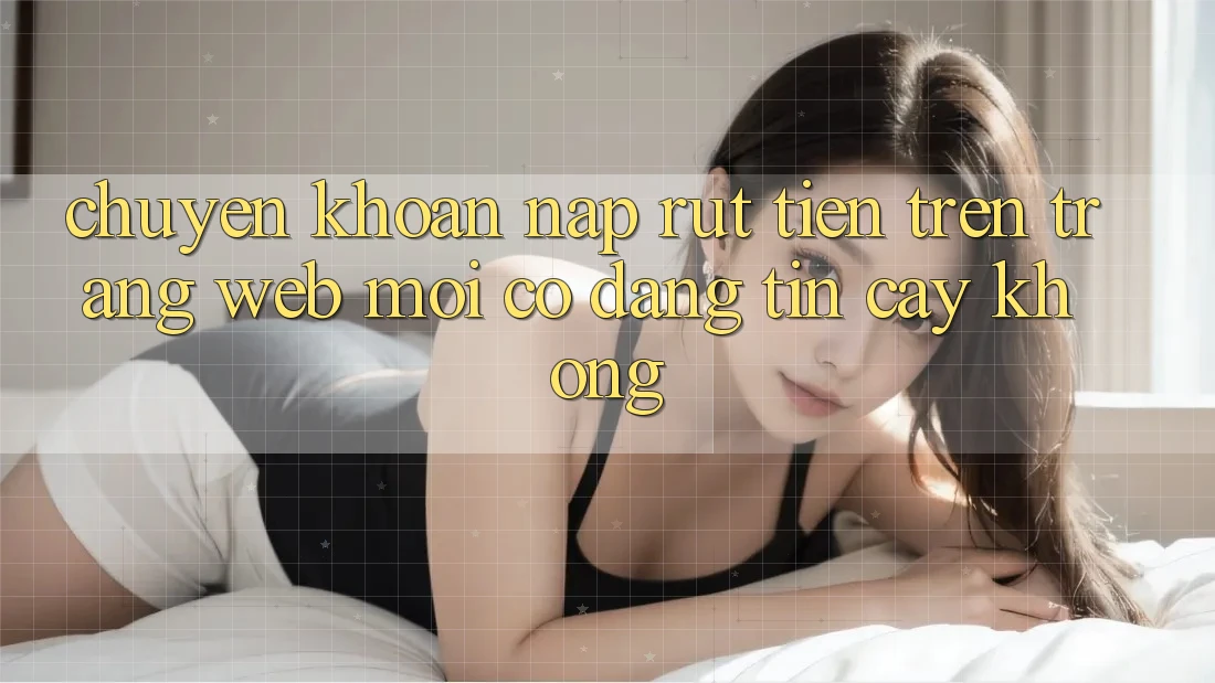 Chuyển khoản nạp/rút tiền trên trang web mới có đáng tin cậy không? Chuyển khoản nạp/rút tiền trên trang web mới có đáng tin cậy không?